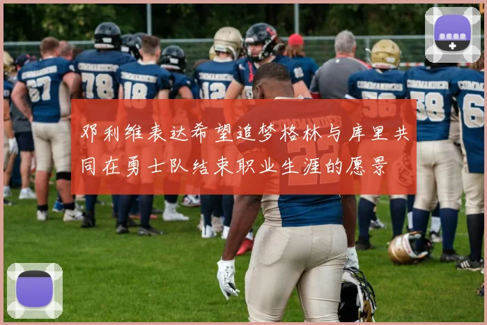 邓利维表达希望追梦格林与库里共同在勇士队结束职业生涯的愿景