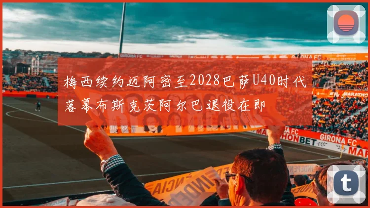 梅西续约迈阿密至2028巴萨U40时代落幕布斯克茨阿尔巴退役在即