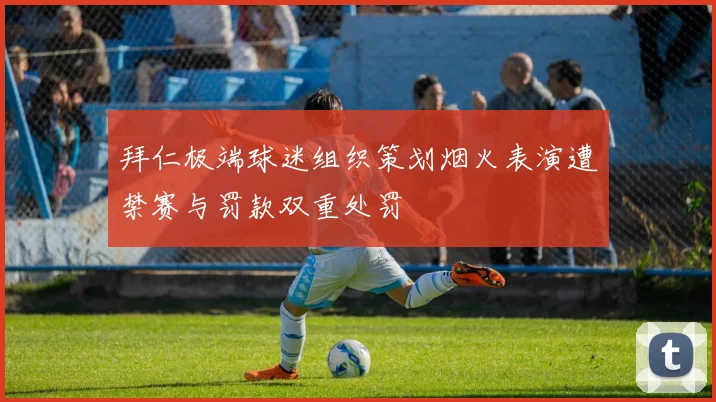 拜仁极端球迷组织策划烟火表演遭禁赛与罚款双重处罚