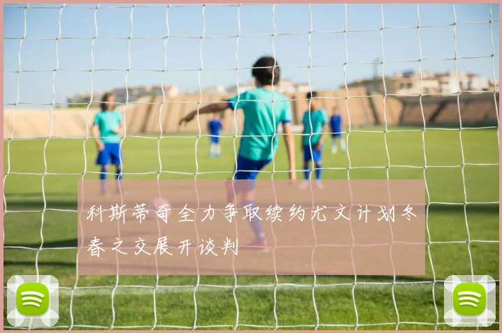科斯蒂奇全力争取续约尤文计划冬春之交展开谈判