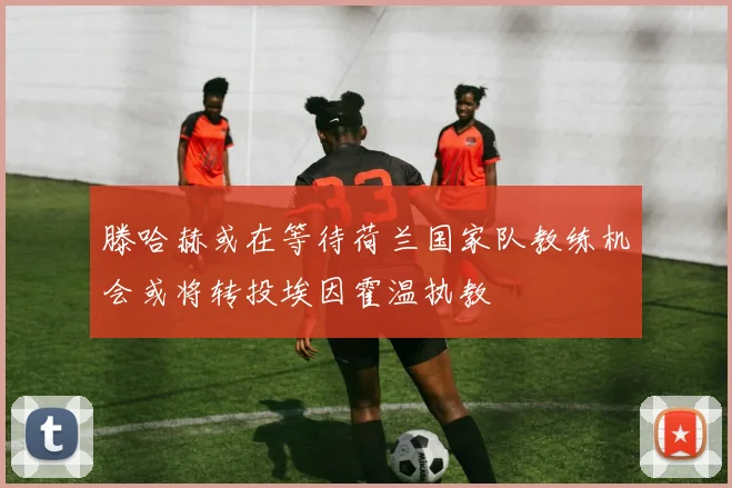 滕哈赫或在等待荷兰国家队教练机会或将转投埃因霍温执教
