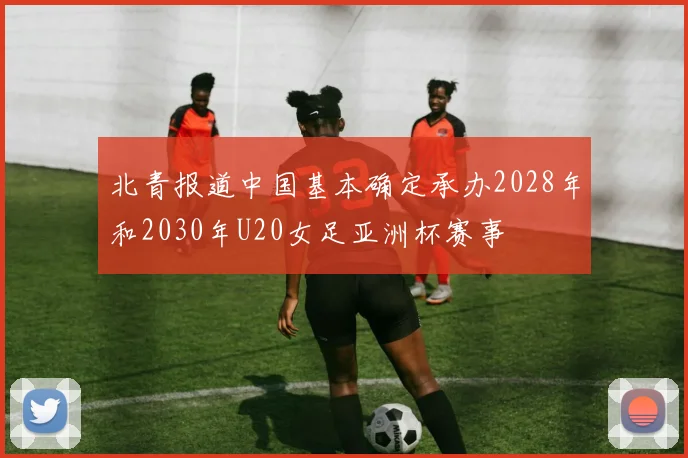 北青报道中国基本确定承办2028年和2030年U20女足亚洲杯赛事