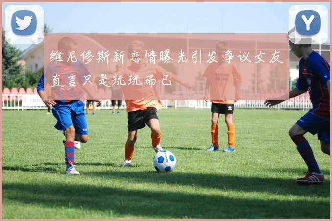 维尼修斯新恋情曝光引发争议女友直言只是玩玩而已