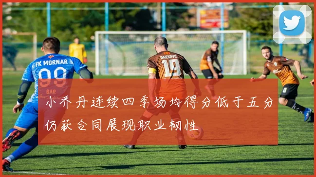 小乔丹连续四季场均得分低于五分仍获合同展现职业韧性