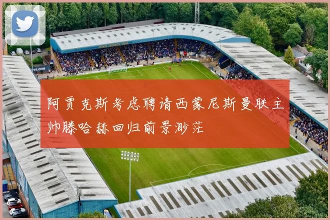 阿贾克斯考虑聘请西蒙尼斯曼联主帅滕哈赫回归前景渺茫